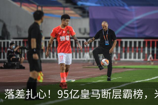落差扎心！95亿皇马断层霸榜，米兰18.5亿排14，意甲追英超难在哪